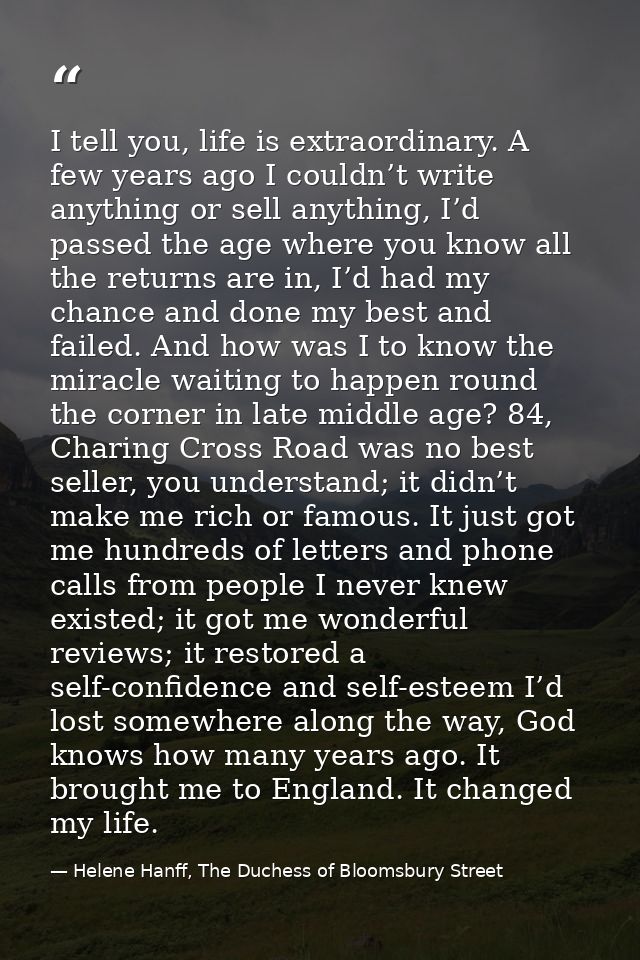 I tell you, life is extraordinary. A few years ago I couldn’t write anything or sell anything, I’d passed the age where  — Helene Hanff, The Duchess of Bloomsbury Street