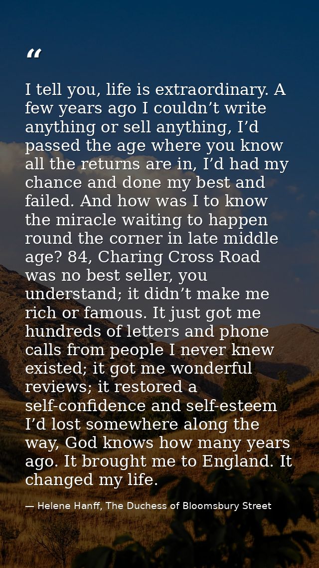 I tell you, life is extraordinary. A few years ago I couldn’t write anything or sell anything, I’d passed the age where  — Helene Hanff, The Duchess of Bloomsbury Street