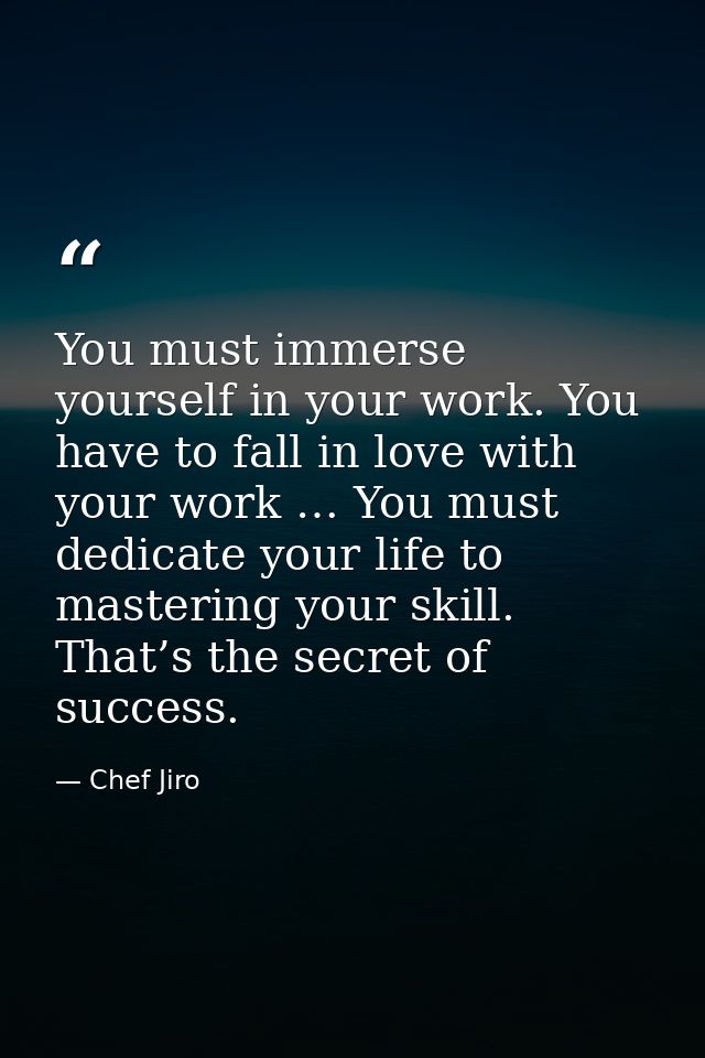 You must immerse yourself in your work. You have to fall in love with your work … You must dedicate your life to masteri — Chef Jiro