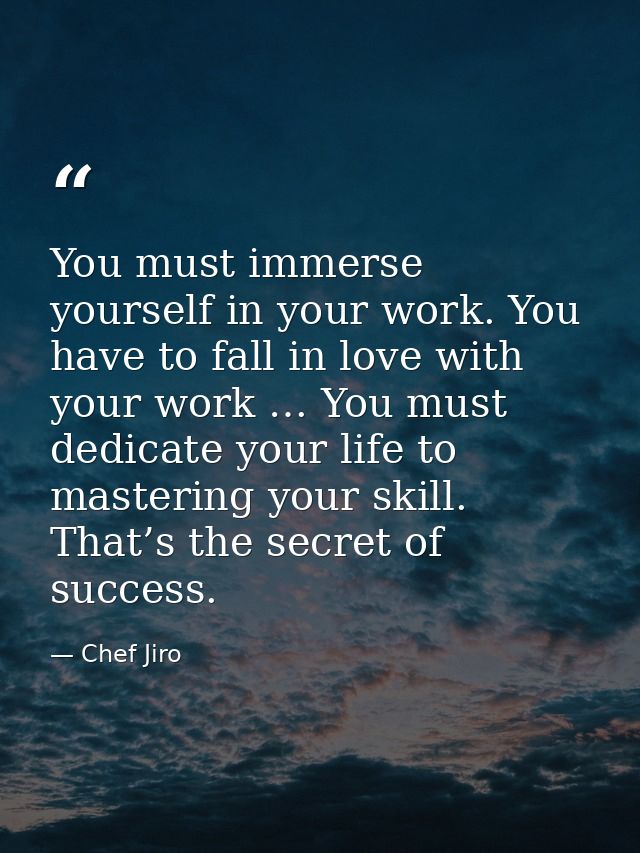 You must immerse yourself in your work. You have to fall in love with your work … You must dedicate your life to masteri — Chef Jiro