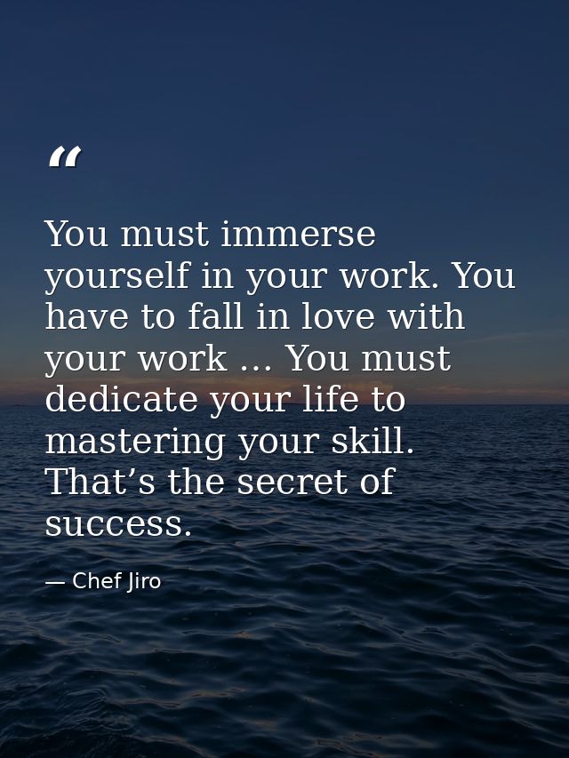 You must immerse yourself in your work. You have to fall in love with your work … You must dedicate your life to masteri — Chef Jiro