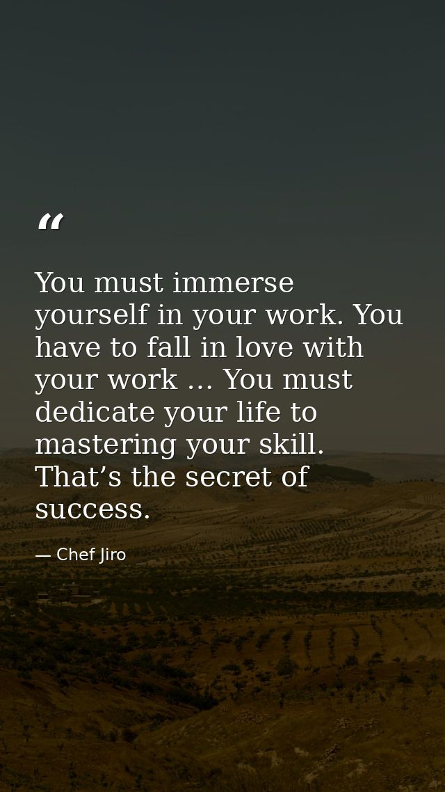 You must immerse yourself in your work. You have to fall in love with your work … You must dedicate your life to masteri — Chef Jiro