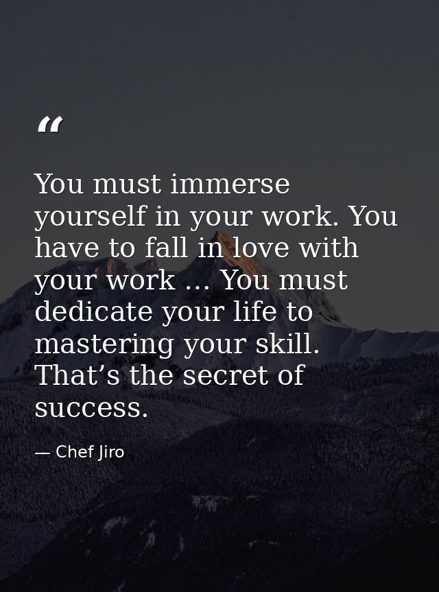 You must immerse yourself in your work. You have to fall in love with your work … You must dedicate your life to masteri — Chef Jiro