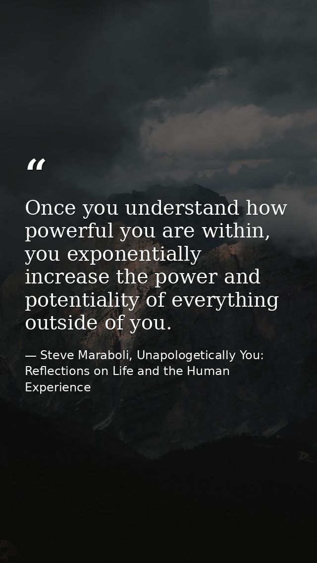 Once you understand how powerful you are within, you exponentially increase the power and potentiality of everything out — Steve Maraboli, Unapologetically You: Reflections on Life and the Human Experience