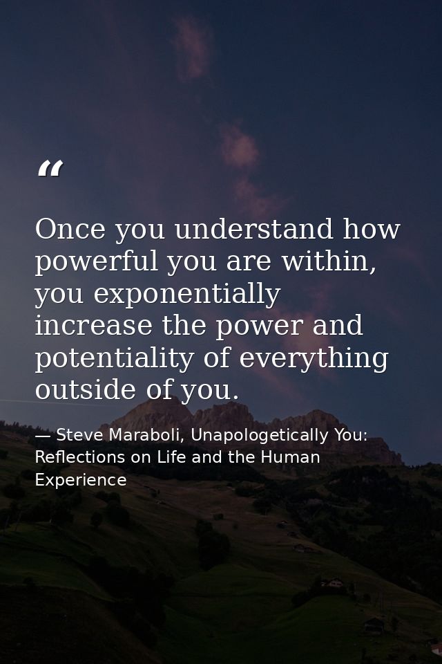 Once you understand how powerful you are within, you exponentially increase the power and potentiality of everything out — Steve Maraboli, Unapologetically You: Reflections on Life and the Human Experience