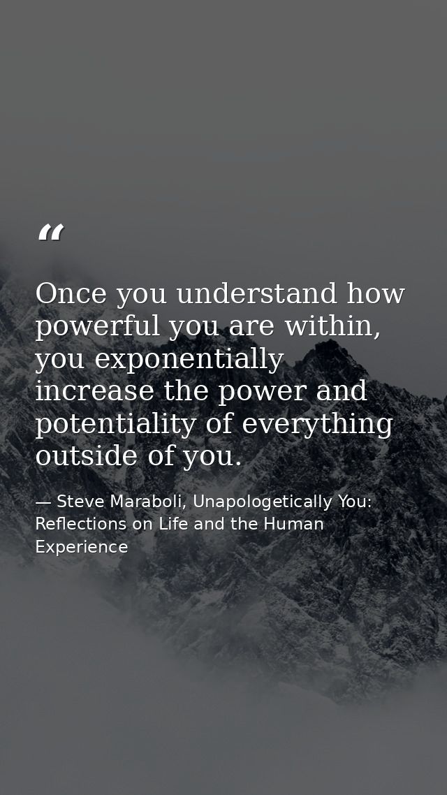 Once you understand how powerful you are within, you exponentially increase the power and potentiality of everything out — Steve Maraboli, Unapologetically You: Reflections on Life and the Human Experience