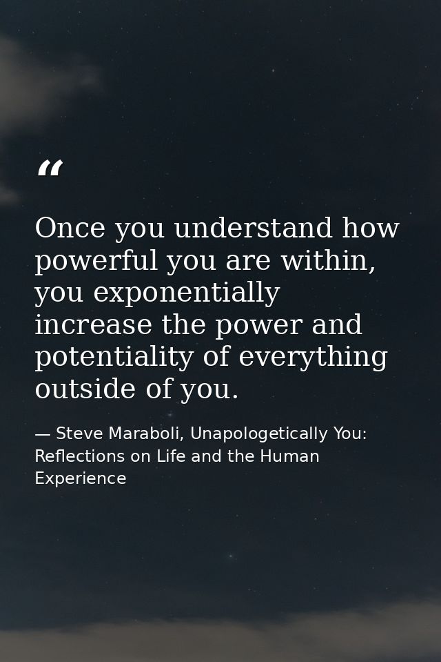 Once you understand how powerful you are within, you exponentially increase the power and potentiality of everything out — Steve Maraboli, Unapologetically You: Reflections on Life and the Human Experience
