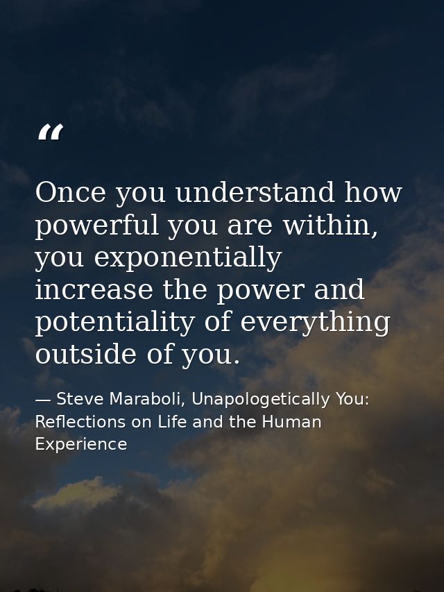 Once you understand how powerful you are within, you exponentially increase the power and potentiality of everything out — Steve Maraboli, Unapologetically You: Reflections on Life and the Human Experience