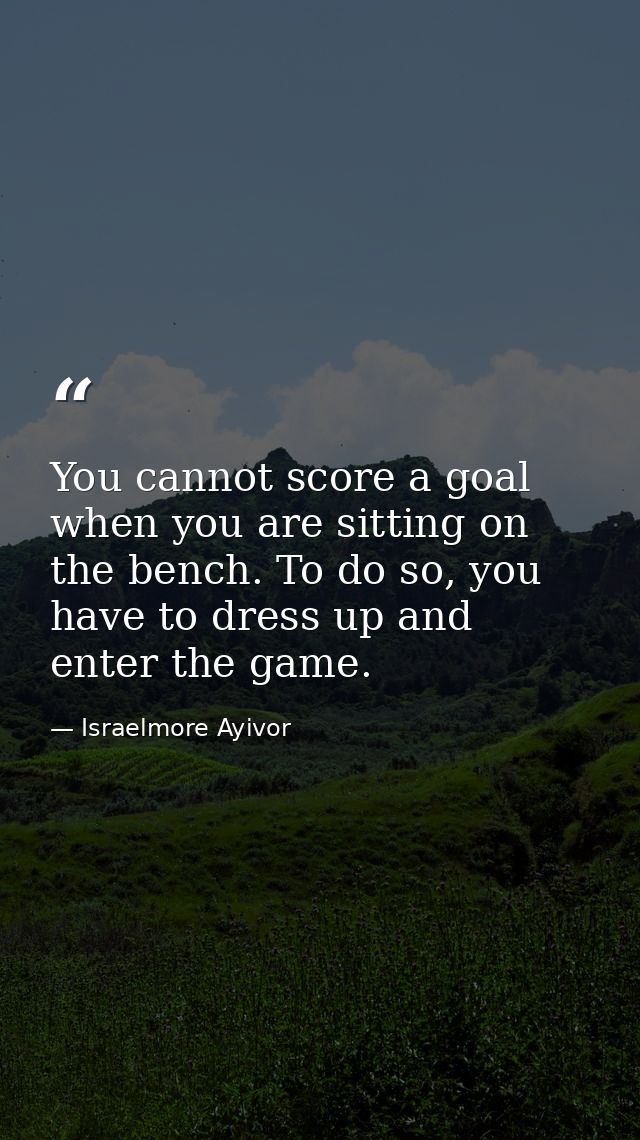 You cannot score a goal when you are sitting on the bench. To do so, you have to dress up and enter the game. — Israelmore Ayivor