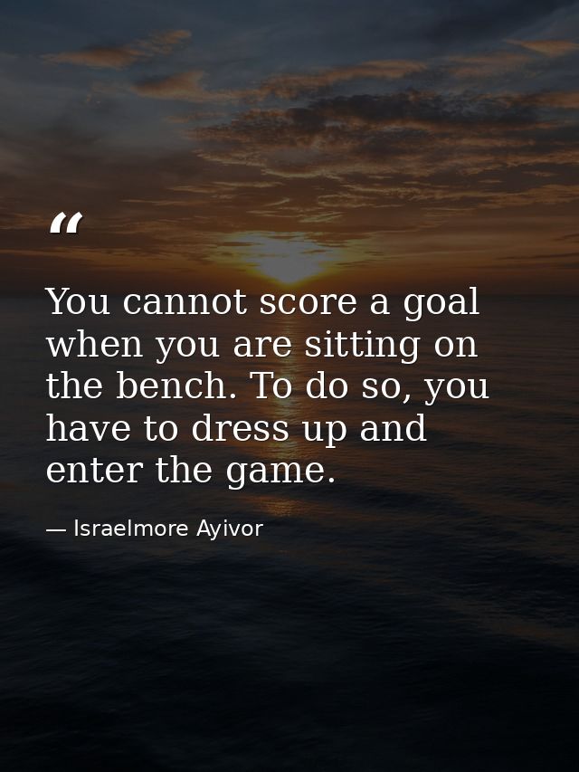 You cannot score a goal when you are sitting on the bench. To do so, you have to dress up and enter the game. — Israelmore Ayivor