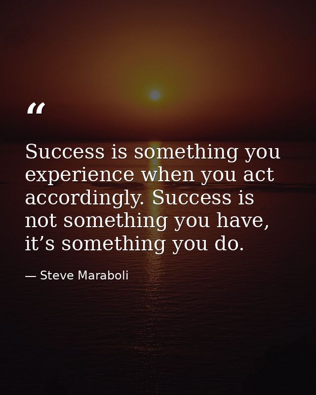 Success is something you experience when you act accordingly. Success is not something you have, it’s something you do. — Steve Maraboli
