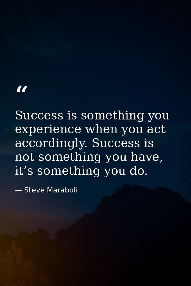 Success is something you experience when you act accordingly. Success is not something you have, it’s something you do. — Steve Maraboli