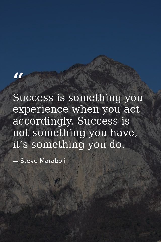Success is something you experience when you act accordingly. Success is not something you have, it’s something you do. — Steve Maraboli