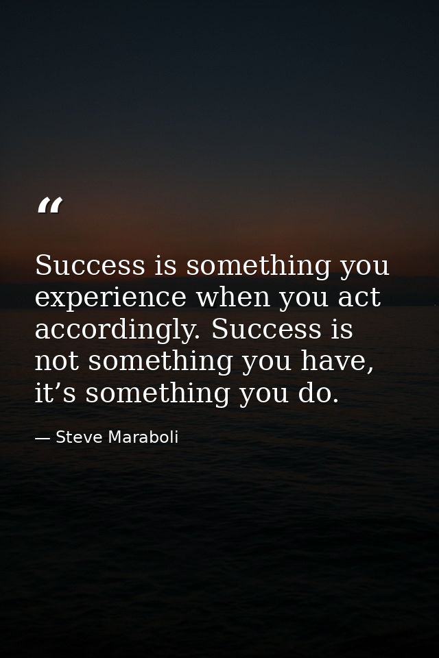 Success is something you experience when you act accordingly. Success is not something you have, it’s something you do. — Steve Maraboli