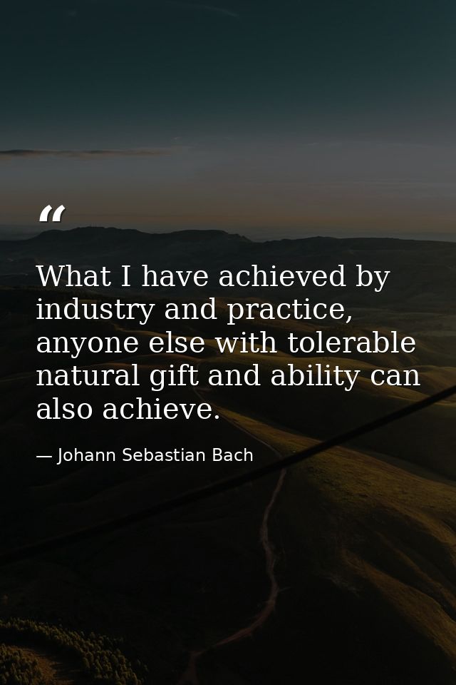 What I have achieved by industry and practice, anyone else with tolerable natural gift and ability can also achieve. — Johann Sebastian Bach