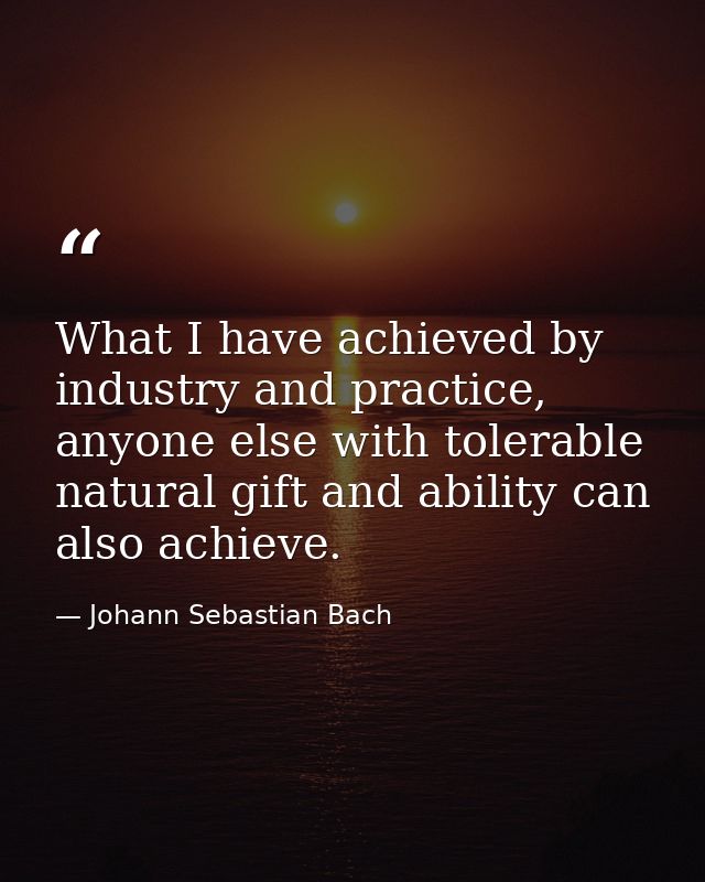 What I have achieved by industry and practice, anyone else with tolerable natural gift and ability can also achieve. — Johann Sebastian Bach