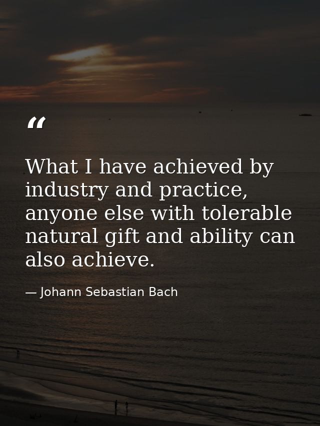 What I have achieved by industry and practice, anyone else with tolerable natural gift and ability can also achieve. — Johann Sebastian Bach