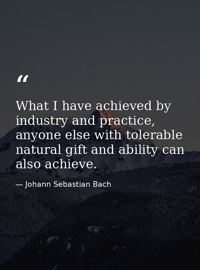 What I have achieved by industry and practice, anyone else with tolerable natural gift and ability can also achieve. — Johann Sebastian Bach