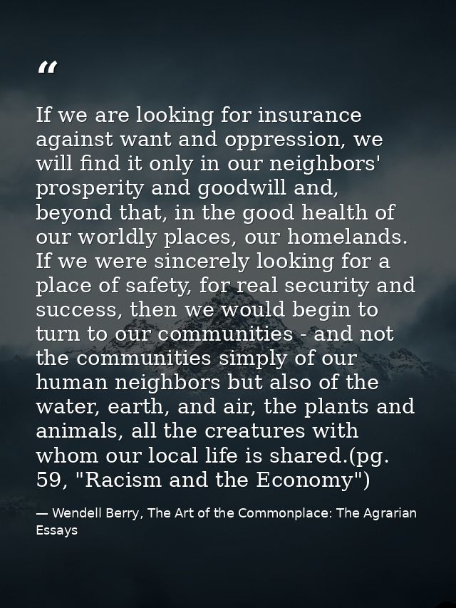 If we are looking for insurance against want and oppression, we will find it only in our neighbors' prosperity and goodw — Wendell Berry, The Art of the Commonplace: The Agrarian Essays