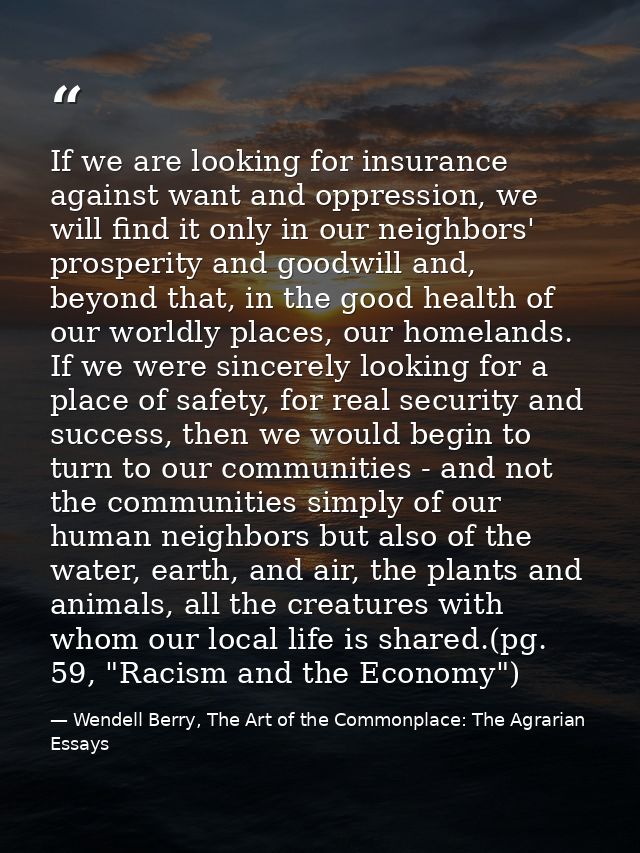 If we are looking for insurance against want and oppression, we will find it only in our neighbors' prosperity and goodw — Wendell Berry, The Art of the Commonplace: The Agrarian Essays