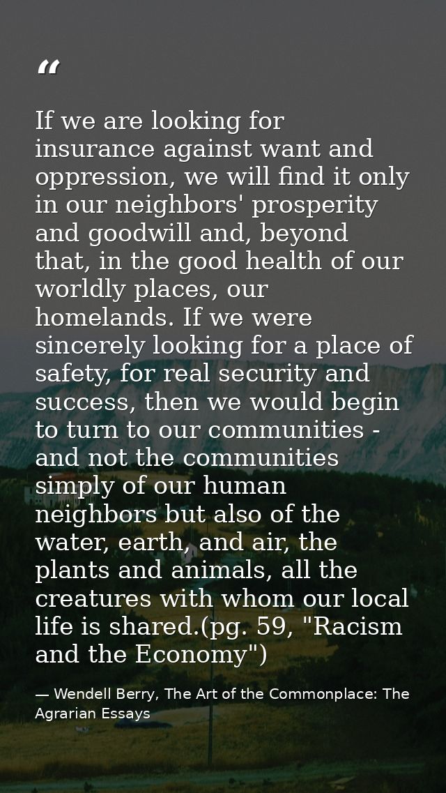 If we are looking for insurance against want and oppression, we will find it only in our neighbors' prosperity and goodw — Wendell Berry, The Art of the Commonplace: The Agrarian Essays