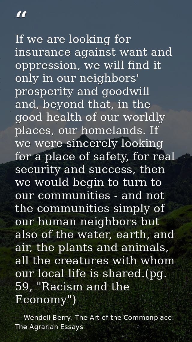 If we are looking for insurance against want and oppression, we will find it only in our neighbors' prosperity and goodw — Wendell Berry, The Art of the Commonplace: The Agrarian Essays