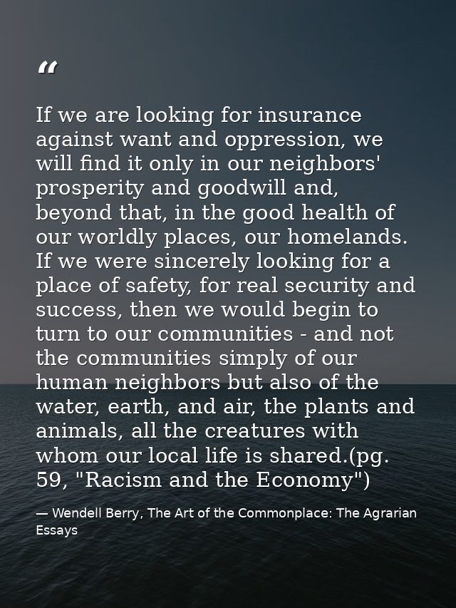 If we are looking for insurance against want and oppression, we will find it only in our neighbors' prosperity and goodw — Wendell Berry, The Art of the Commonplace: The Agrarian Essays