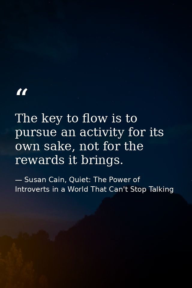 The key to flow is to pursue an activity for its own sake, not for the rewards it brings. — Susan Cain, Quiet: The Power of Introverts in a World That Can't Stop Talking