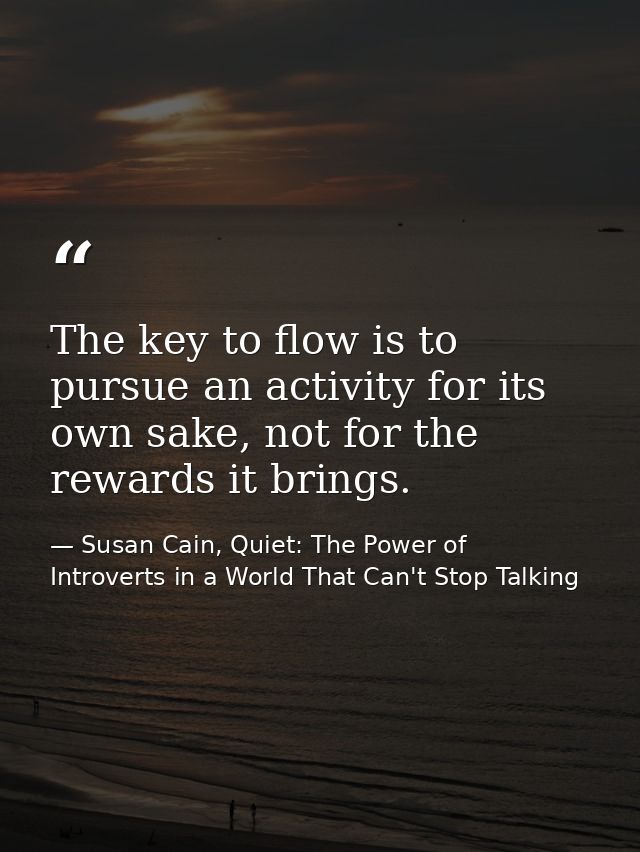 The key to flow is to pursue an activity for its own sake, not for the rewards it brings. — Susan Cain, Quiet: The Power of Introverts in a World That Can't Stop Talking