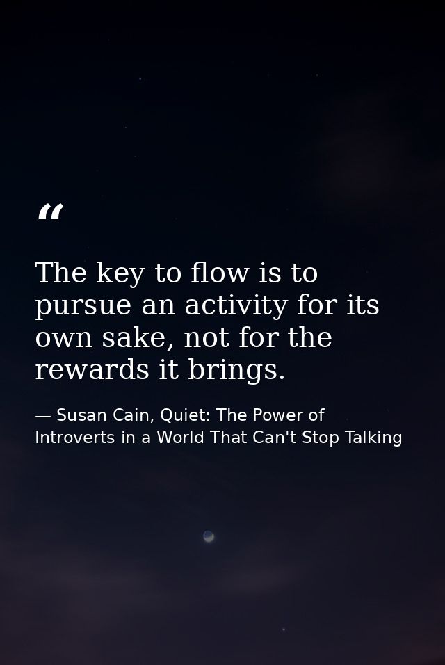 The key to flow is to pursue an activity for its own sake, not for the rewards it brings. — Susan Cain, Quiet: The Power of Introverts in a World That Can't Stop Talking