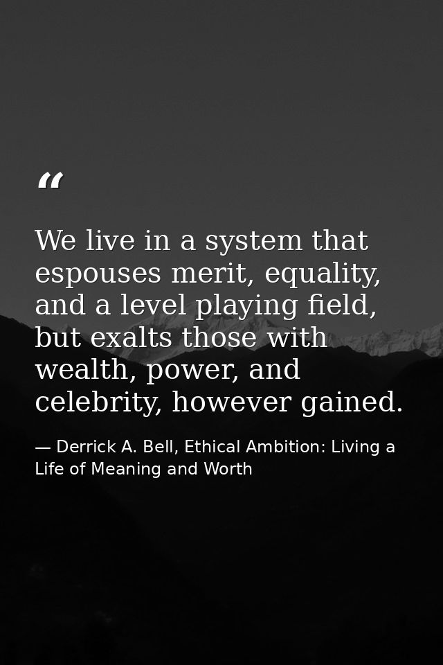 We live in a system that espouses merit, equality, and a level playing field, but exalts those with wealth, power, and c — Derrick A. Bell, Ethical Ambition: Living a Life of Meaning and Worth