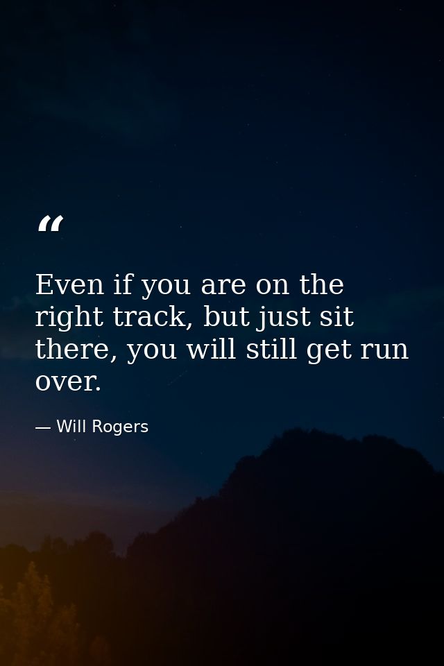 Even if you are on the right track, but just sit there, you will still get run over. — Will Rogers