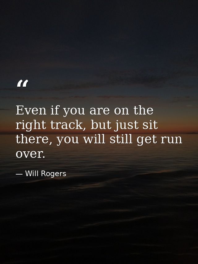 Even if you are on the right track, but just sit there, you will still get run over. — Will Rogers