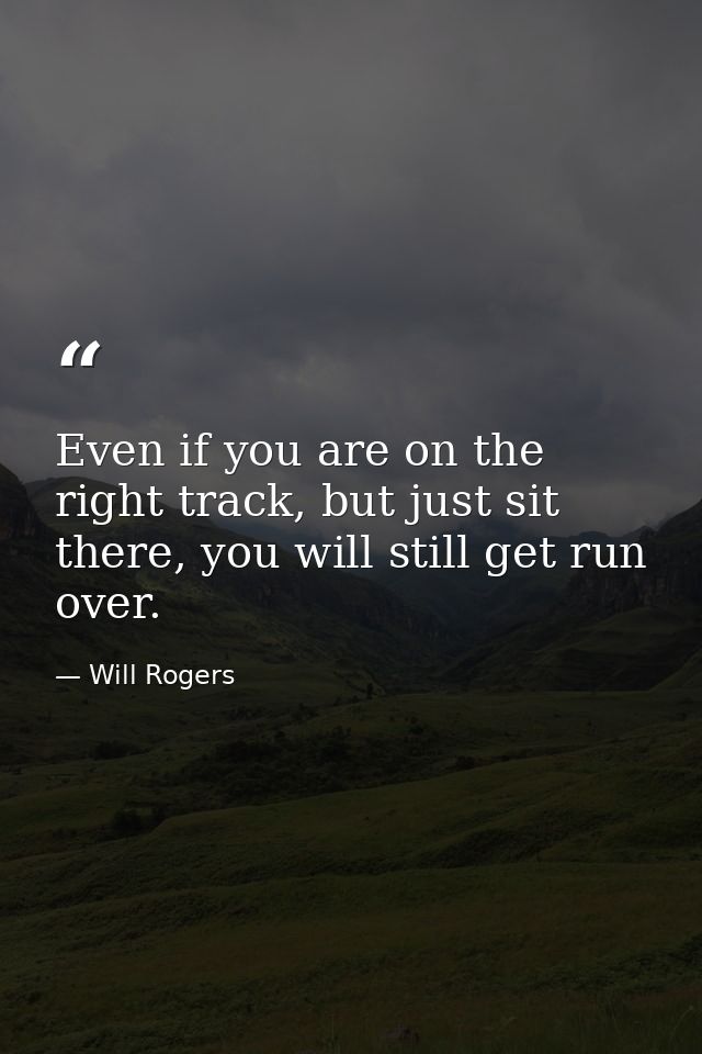 Even if you are on the right track, but just sit there, you will still get run over. — Will Rogers