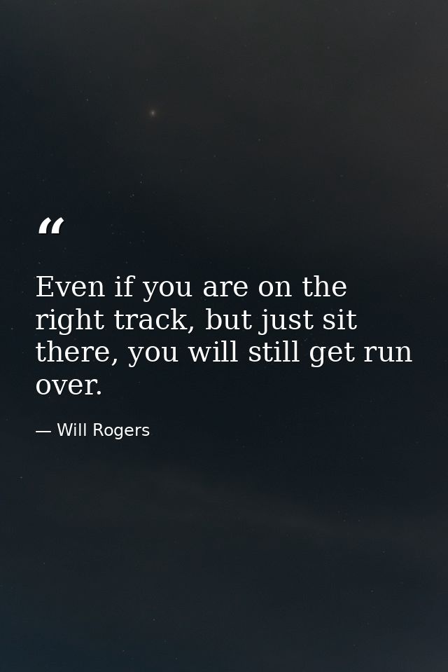 Even if you are on the right track, but just sit there, you will still get run over. — Will Rogers