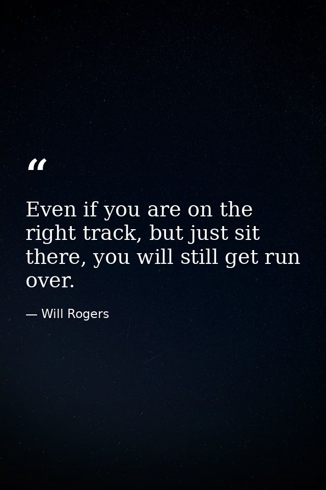 Even if you are on the right track, but just sit there, you will still get run over. — Will Rogers