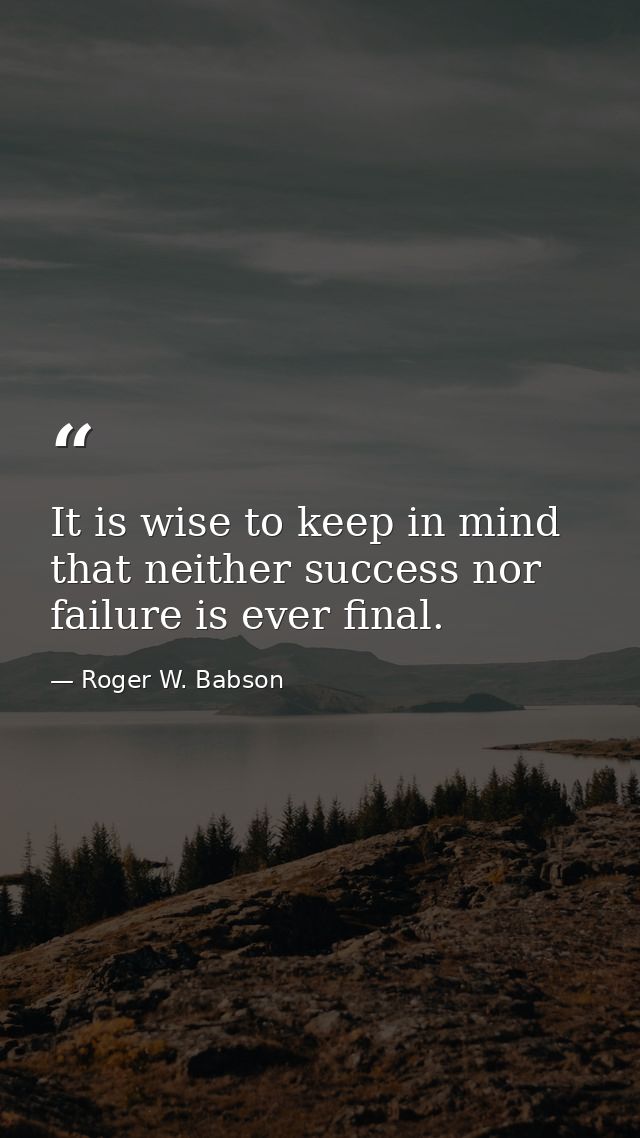 It is wise to keep in mind that neither success nor failure is ever final. — Roger W. Babson