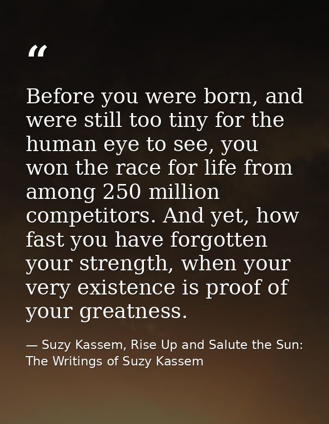 Before you were born, and were still too tiny for the human eye to see, you won the race for life from among 250 million — Suzy Kassem, Rise Up and Salute the Sun: The Writings of Suzy Kassem