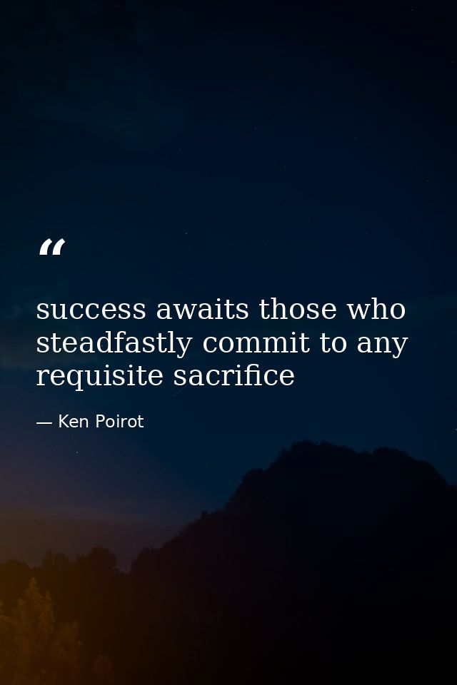 success awaits those who steadfastly commit to any requisite sacrifice — Ken Poirot