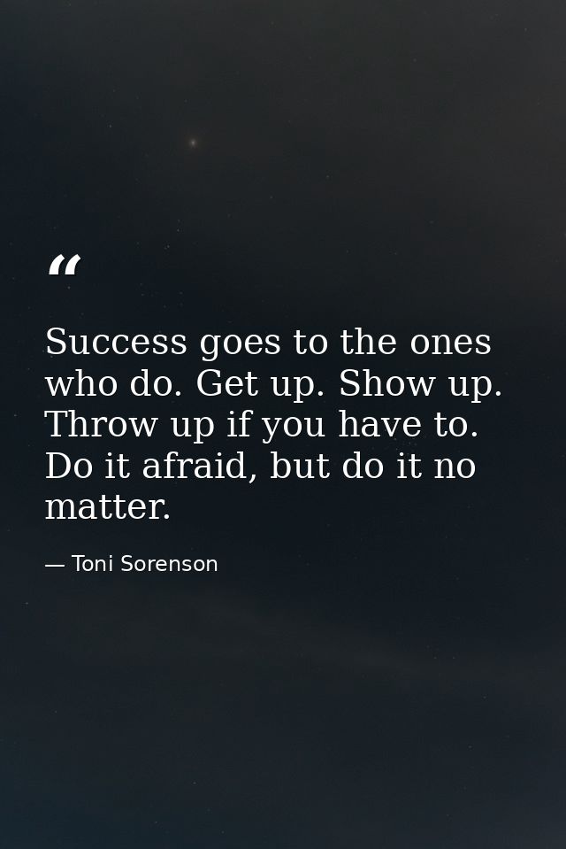 Success goes to the ones who do. Get up. Show up. Throw up if you have to. Do it afraid, but do it no matter. — Toni Sorenson