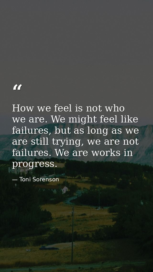 How we feel is not who we are. We might feel like failures, but as long as we are still trying, we are not failures. We  — Toni Sorenson