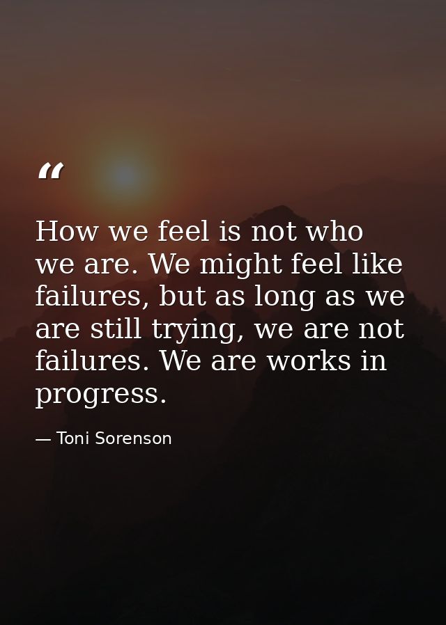 How we feel is not who we are. We might feel like failures, but as long as we are still trying, we are not failures. We  — Toni Sorenson