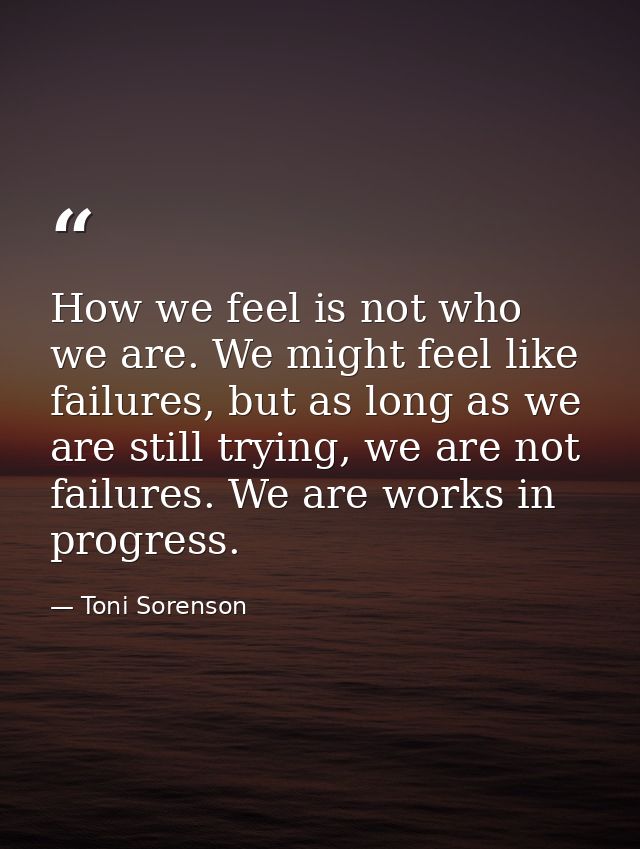How we feel is not who we are. We might feel like failures, but as long as we are still trying, we are not failures. We  — Toni Sorenson