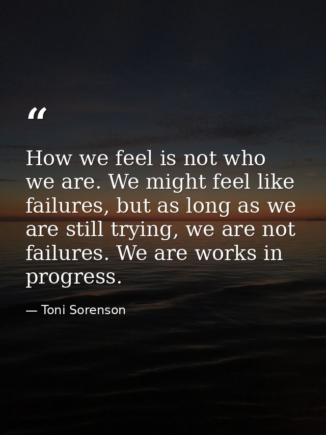 How we feel is not who we are. We might feel like failures, but as long as we are still trying, we are not failures. We  — Toni Sorenson