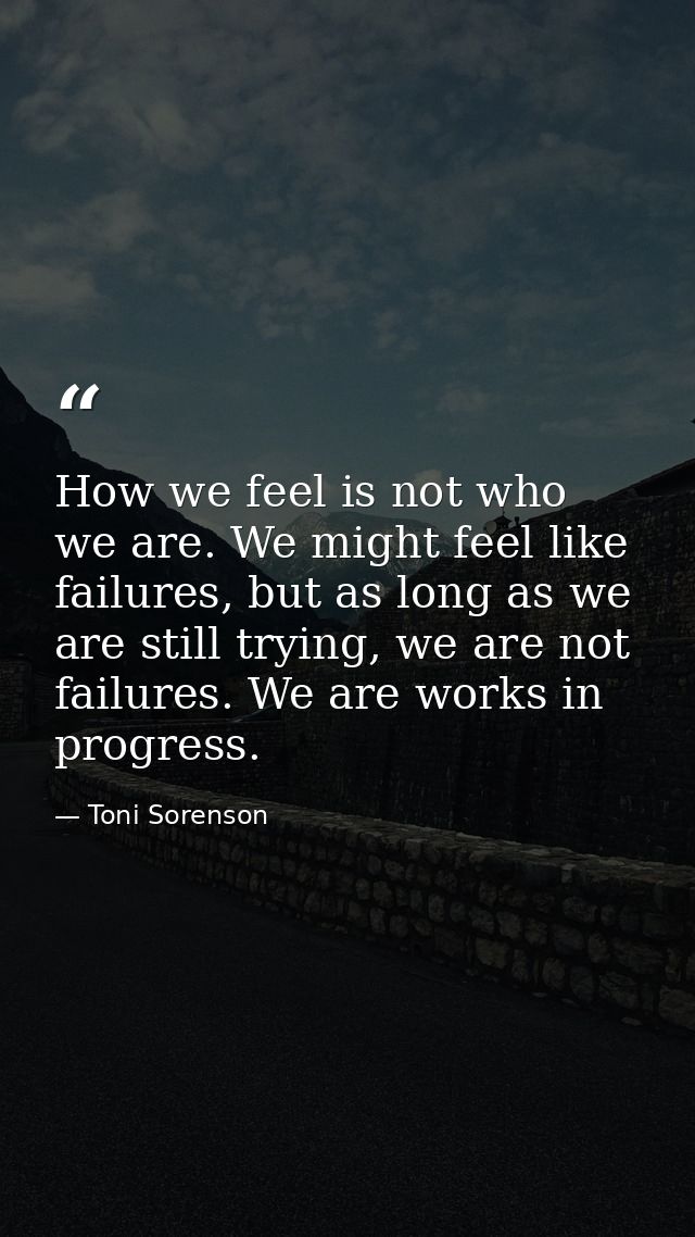 How we feel is not who we are. We might feel like failures, but as long as we are still trying, we are not failures. We  — Toni Sorenson