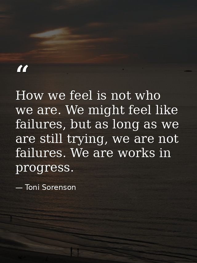 How we feel is not who we are. We might feel like failures, but as long as we are still trying, we are not failures. We  — Toni Sorenson