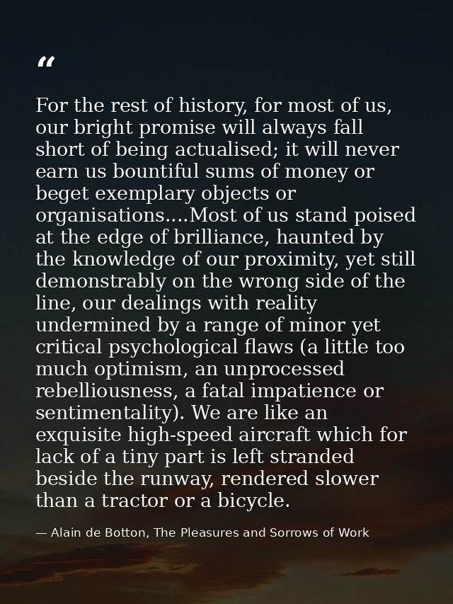 For the rest of history, for most of us, our bright promise will always fall short of being actualised; it will never ea — Alain de Botton, The Pleasures and Sorrows of Work