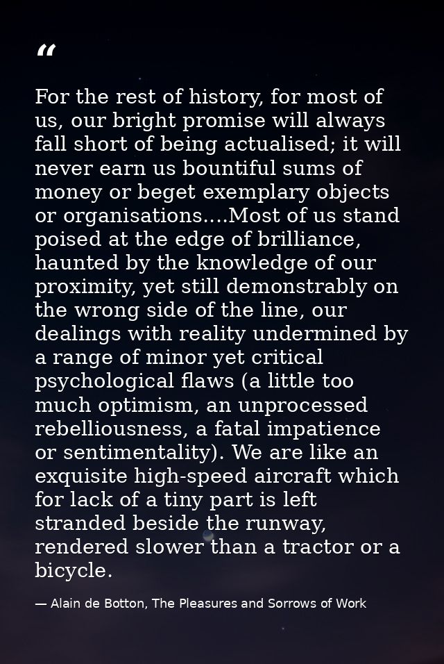 For the rest of history, for most of us, our bright promise will always fall short of being actualised; it will never ea — Alain de Botton, The Pleasures and Sorrows of Work