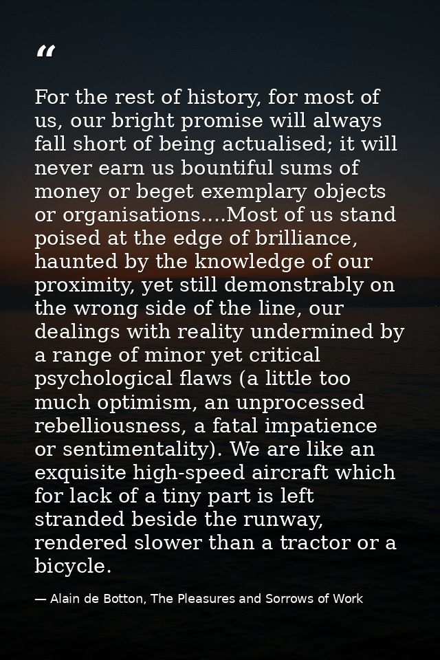 For the rest of history, for most of us, our bright promise will always fall short of being actualised; it will never ea — Alain de Botton, The Pleasures and Sorrows of Work