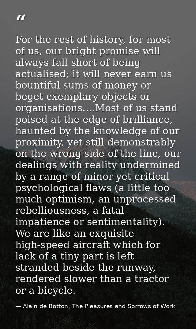 For the rest of history, for most of us, our bright promise will always fall short of being actualised; it will never ea — Alain de Botton, The Pleasures and Sorrows of Work